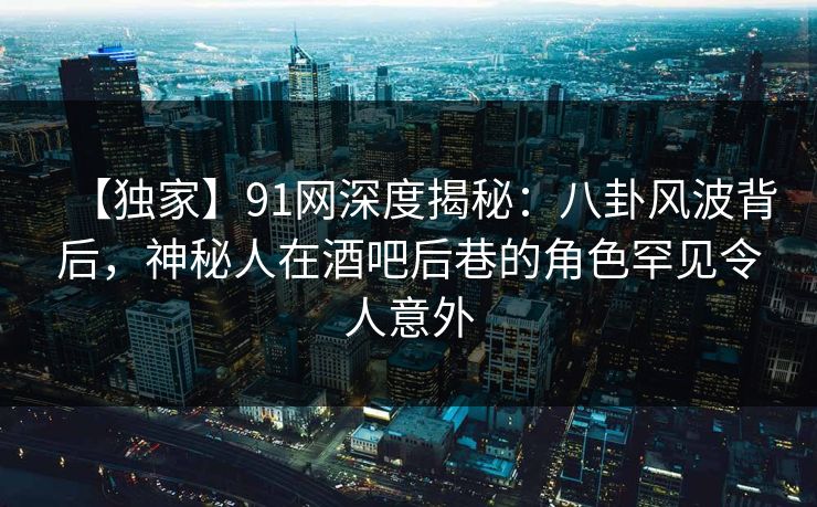 【独家】91网深度揭秘:八卦风波背后,神秘人在酒吧后巷的角色罕见令人意外 【独家】91网深度揭秘:八卦风波背后,神秘人在酒吧后巷的角色罕见令人意外