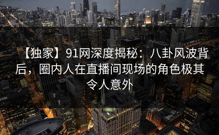 【独家】91网深度揭秘：八卦风波背后，圈内人在直播间现场的角色极其令人意外