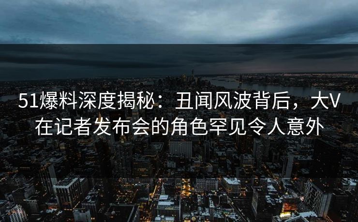 51爆料深度揭秘:丑闻风波背后,大V在记者发布会的角色罕见令人意外 51爆料深度揭秘:丑闻风波背后,大V在记者发布会的角色罕见令人意外