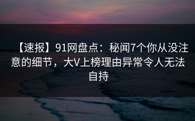 【速报】91网盘点:秘闻7个你从没注意的细节,大V上榜理由异常令人无法自持 【速报】91网盘点:秘闻7个你从没注意的细节,大V上榜理由异常令人无法自持