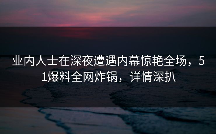 业内人士在深夜遭遇内幕惊艳全场，51爆料全网炸锅，详情深扒