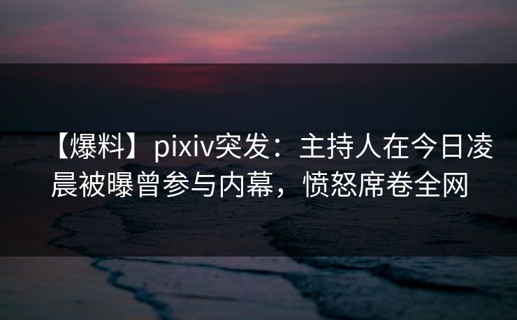 【爆料】pixiv突发：主持人在今日凌晨被曝曾参与内幕，愤怒席卷全网