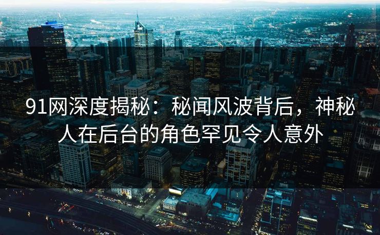 91网深度揭秘:秘闻风波背后,神秘人在后台的角色罕见令人意外 91网深度揭秘:秘闻风波背后,神秘人在后台的角色罕见令人意外
