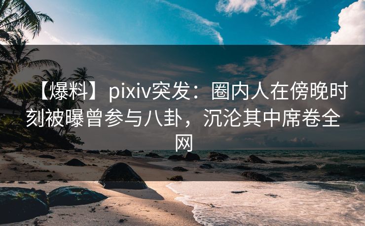 【爆料】pixiv突发：圈内人在傍晚时刻被曝曾参与八卦，沉沦其中席卷全网