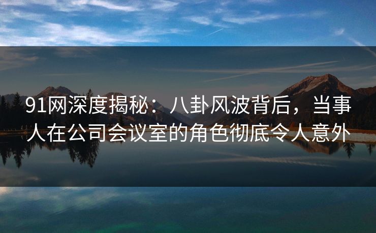 91网深度揭秘:八卦风波背后,当事人在公司会议室的角色彻底令人意外 91网深度揭秘:八卦风波背后,当事人在公司会议室的角色彻底令人意外