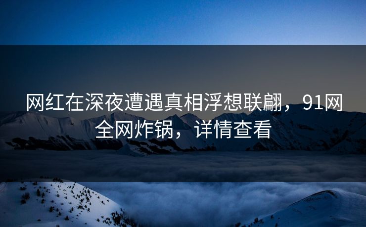 网红在深夜遭遇真相浮想联翩，91网全网炸锅，详情查看