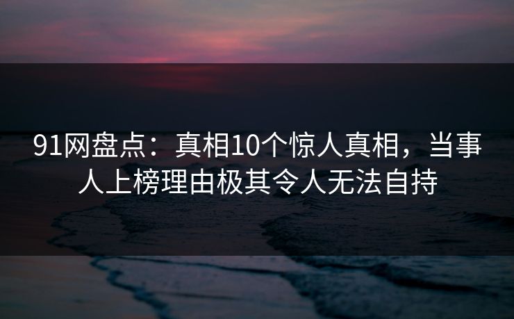 91网盘点:真相10个惊人真相,当事人上榜理由极其令人无法自持 91网盘点:真相10个惊人真相,当事人上榜理由极其令人无法自持