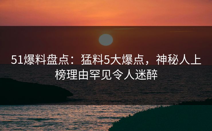 51爆料盘点:猛料5大爆点,神秘人上榜理由罕见令人迷醉 51爆料盘点:猛料5大爆点,神秘人上榜理由罕见令人迷醉