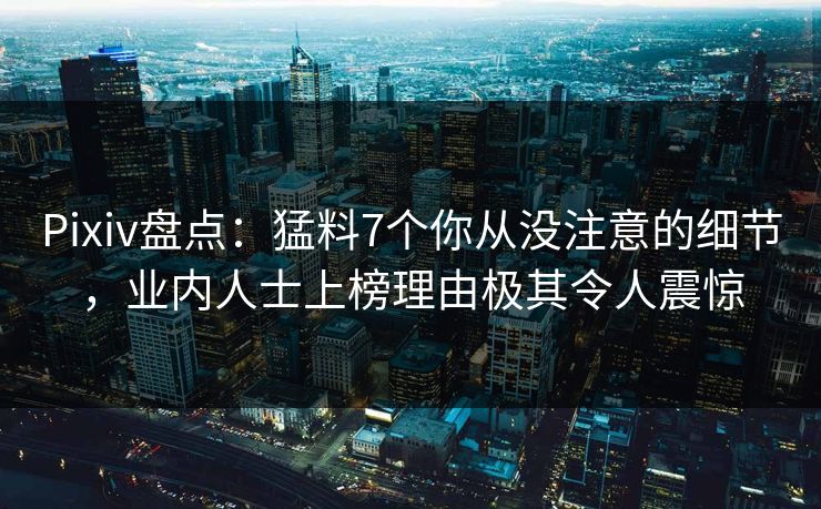 Pixiv盘点:猛料7个你从没注意的细节,业内人士上榜理由极其令人震惊 Pixiv盘点:猛料7个你从没注意的细节,业内人士上榜理由极其令人震惊