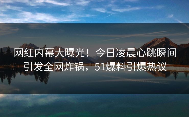网红内幕大曝光!今日凌晨心跳瞬间引发全网炸锅,51爆料引爆热议 网红内幕大曝光!今日凌晨心跳瞬间引发全网炸锅,51爆料引爆热议
