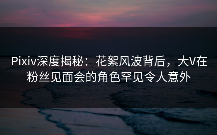 Pixiv深度揭秘:花絮风波背后,大V在粉丝见面会的角色罕见令人意外 Pixiv深度揭秘:花絮风波背后,大V在粉丝见面会的角色罕见令人意外