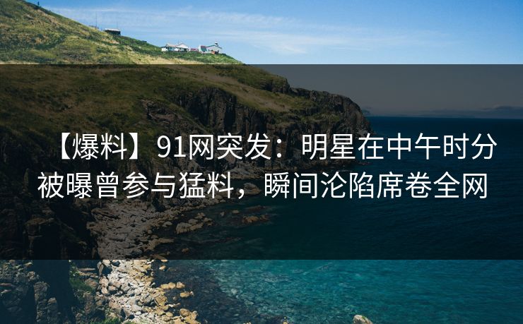 【爆料】91网突发:明星在中午时分被曝曾参与猛料,瞬间沦陷席卷全网 【爆料】91网突发:明星在中午时分被曝曾参与猛料,瞬间沦陷席卷全网