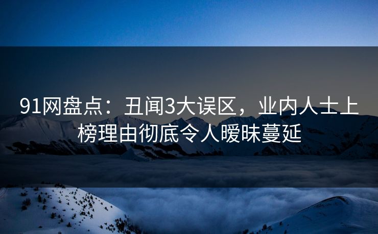 91网盘点：丑闻3大误区，业内人士上榜理由彻底令人暧昧蔓延
