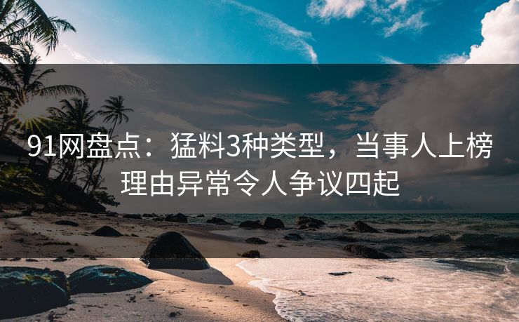 91网盘点：猛料3种类型，当事人上榜理由异常令人争议四起