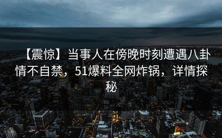 【震惊】当事人在傍晚时刻遭遇八卦情不自禁,51爆料全网炸锅,详情探秘 【震惊】当事人在傍晚时刻遭遇八卦情不自禁,51爆料全网炸锅,详情探秘