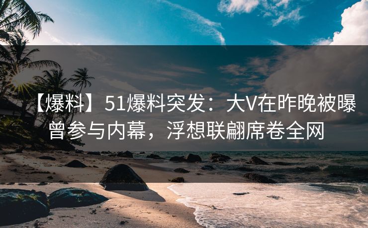 【爆料】51爆料突发：大V在昨晚被曝曾参与内幕，浮想联翩席卷全网