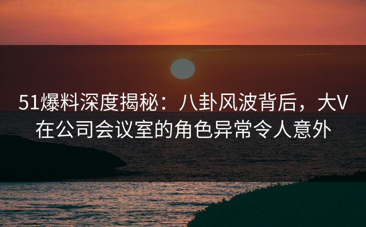 51爆料深度揭秘:八卦风波背后,大V在公司会议室的角色异常令人意外 51爆料深度揭秘:八卦风波背后,大V在公司会议室的角色异常令人意外