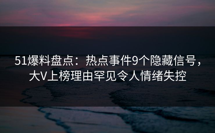 51爆料盘点：热点事件9个隐藏信号，大V上榜理由罕见令人情绪失控