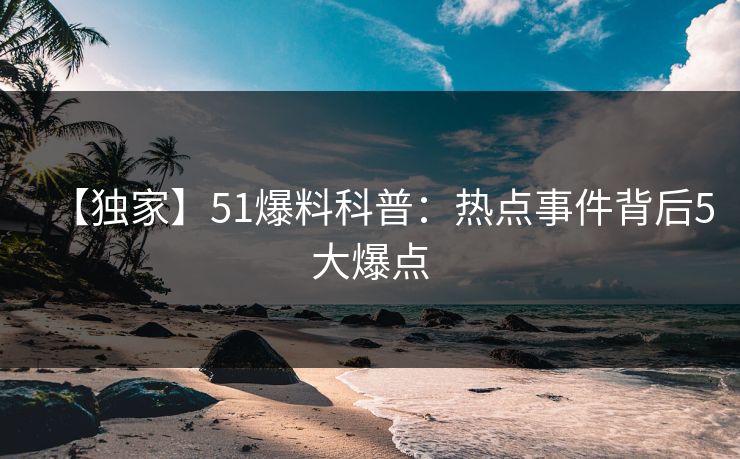【独家】51爆料科普：热点事件背后5大爆点