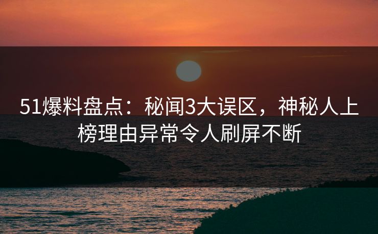 51爆料盘点：秘闻3大误区，神秘人上榜理由异常令人刷屏不断