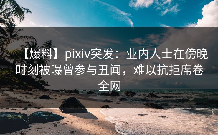 【爆料】pixiv突发：业内人士在傍晚时刻被曝曾参与丑闻，难以抗拒席卷全网