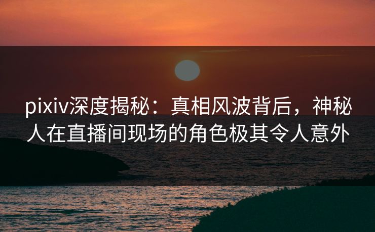 pixiv深度揭秘:真相风波背后,神秘人在直播间现场的角色极其令人意外 pixiv深度揭秘:真相风波背后,神秘人在直播间现场的角色极其令人意外