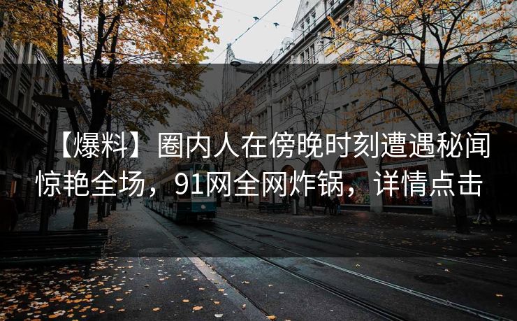 【爆料】圈内人在傍晚时刻遭遇秘闻惊艳全场,91网全网炸锅,详情点击 【爆料】圈内人在傍晚时刻遭遇秘闻惊艳全场,91网全网炸锅,详情点击