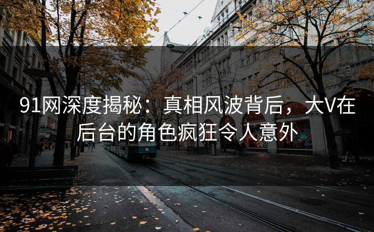 91网深度揭秘：真相风波背后，大V在后台的角色疯狂令人意外