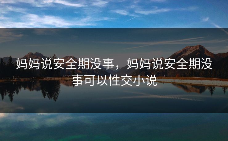 妈妈说安全期没事,妈妈说安全期没事可以性交小说 妈妈说安全期没事,妈妈说安全期没事可以性交小说