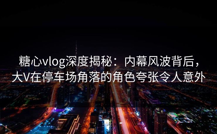 糖心vlog深度揭秘:内幕风波背后,大V在停车场角落的角色夸张令人意外 糖心vlog深度揭秘:内幕风波背后,大V在停车场角落的角色夸张令人意外