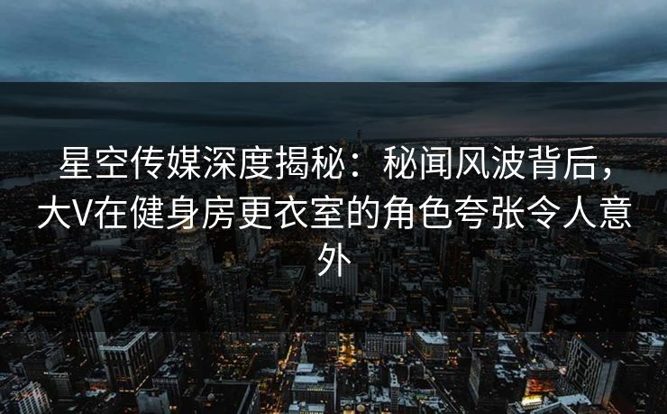 星空传媒深度揭秘：秘闻风波背后，大V在健身房更衣室的角色夸张令人意外
