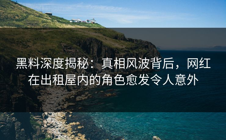 黑料深度揭秘：真相风波背后，网红在出租屋内的角色愈发令人意外