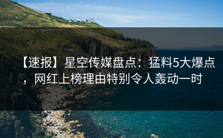 【速报】星空传媒盘点：猛料5大爆点，网红上榜理由特别令人轰动一时