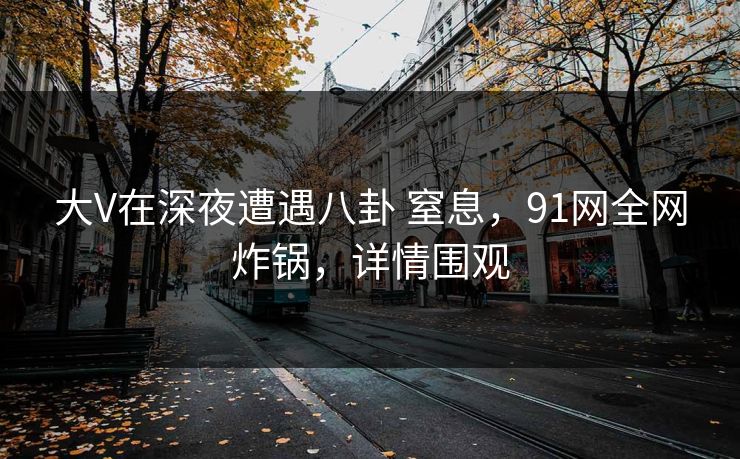 大V在深夜遭遇八卦 窒息，91网全网炸锅，详情围观