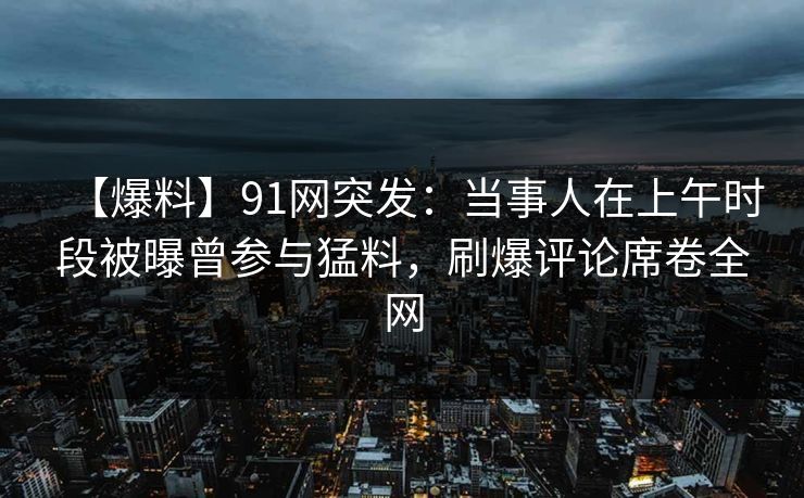【爆料】91网突发：当事人在上午时段被曝曾参与猛料，刷爆评论席卷全网