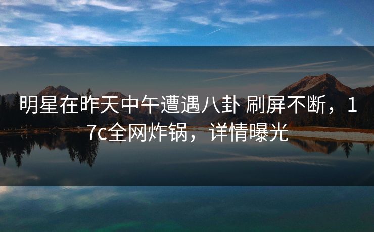 明星在昨天中午遭遇八卦 刷屏不断，17c全网炸锅，详情曝光