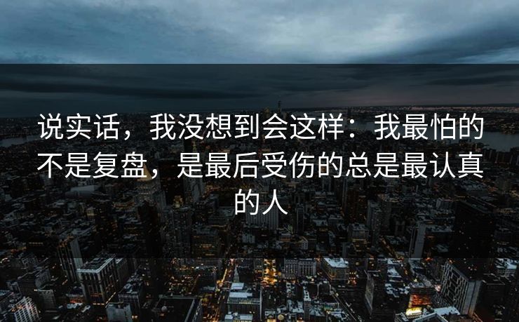 说实话，我没想到会这样：我最怕的不是复盘，是最后受伤的总是最认真的人