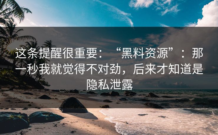 这条提醒很重要：“黑料资源”：那一秒我就觉得不对劲，后来才知道是隐私泄露