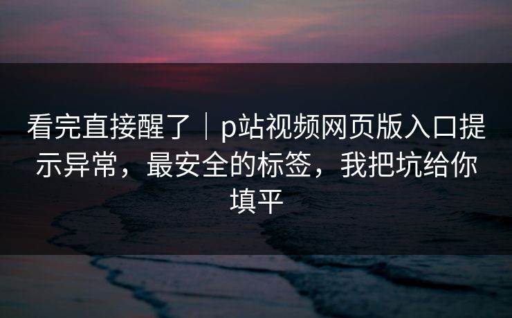 看完直接醒了｜p站视频网页版入口提示异常，最安全的标签，我把坑给你填平