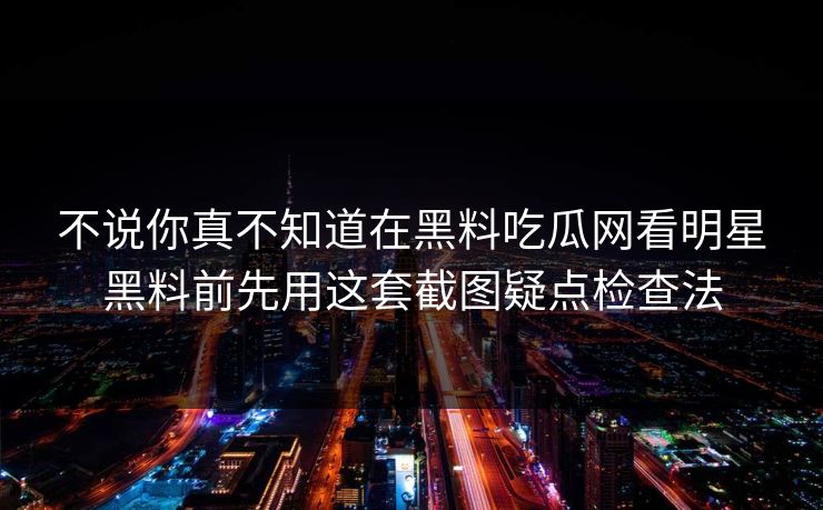 不说你真不知道在黑料吃瓜网看明星黑料前先用这套截图疑点检查法 不说你真不知道在黑料吃瓜网看明星黑料前先用这套截图疑点检查法