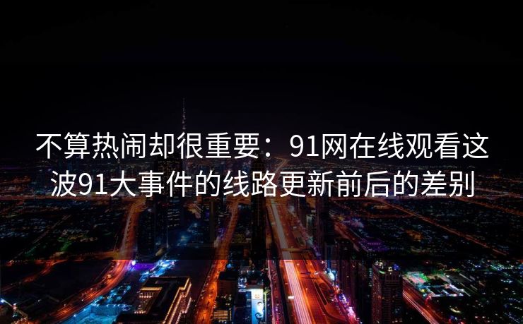 不算热闹却很重要:91网在线观看这波91大事件的线路更新前后的差别 不算热闹却很重要:91网在线观看这波91大事件的线路更新前后的差别