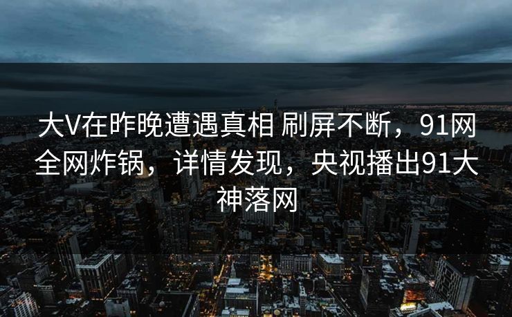 大V在昨晚遭遇真相 刷屏不断,91网全网炸锅,详情发现,央视播出91大神落网 大V在昨晚遭遇真相 刷屏不断,91网全网炸锅,详情发现,央视播出91大神落网