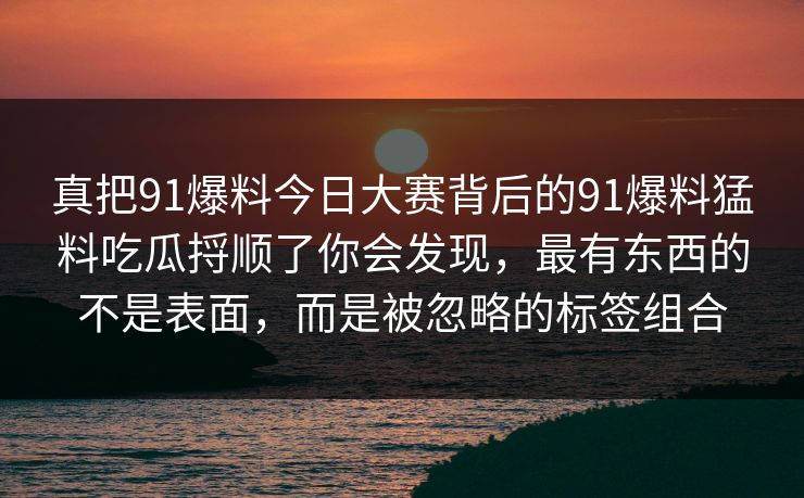 真把91爆料今日大赛背后的91爆料猛料吃瓜捋顺了你会发现,最有东西的不是表面,而是被忽略的标签组合 真把91爆料今日大赛背后的91爆料猛料吃瓜捋顺了你会发现,最有东西的不是表面,而是被忽略的标签组合