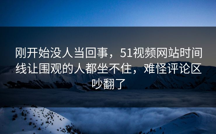 刚开始没人当回事,51视频网站时间线让围观的人都坐不住,难怪评论区吵翻了 刚开始没人当回事,51视频网站时间线让围观的人都坐不住,难怪评论区吵翻了