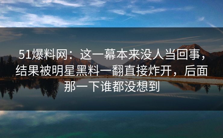 51爆料网:这一幕本来没人当回事,结果被明星黑料一翻直接炸开,后面那一下谁都没想到 51爆料网:这一幕本来没人当回事,结果被明星黑料一翻直接炸开,后面那一下谁都没想到