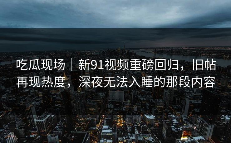 吃瓜现场|新91视频重磅回归,旧帖再现热度,深夜无法入睡的那段内容 吃瓜现场|新91视频重磅回归,旧帖再现热度,深夜无法入睡的那段内容